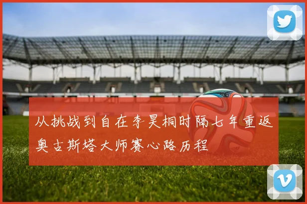 从挑战到自在李昊桐时隔七年重返奥古斯塔大师赛心路历程