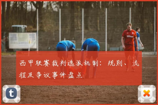 西甲联赛裁判选派机制:规则、流程及争议事件盘点