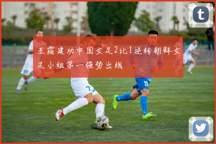 王霜建功中国女足2比1逆转朝鲜女足小组第一强势出线