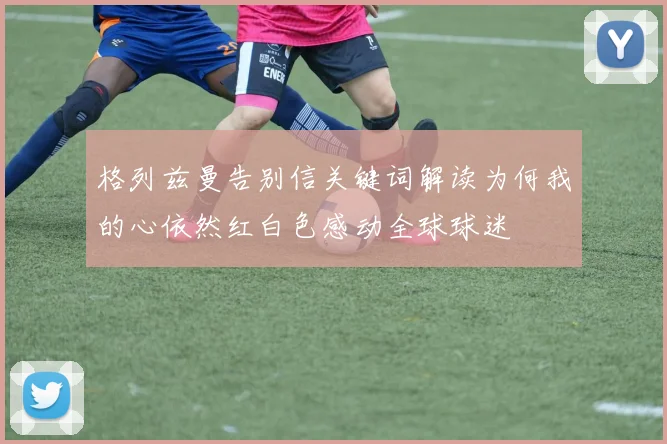 格列兹曼告别信关键词解读为何我的心依然红白色感动全球球迷