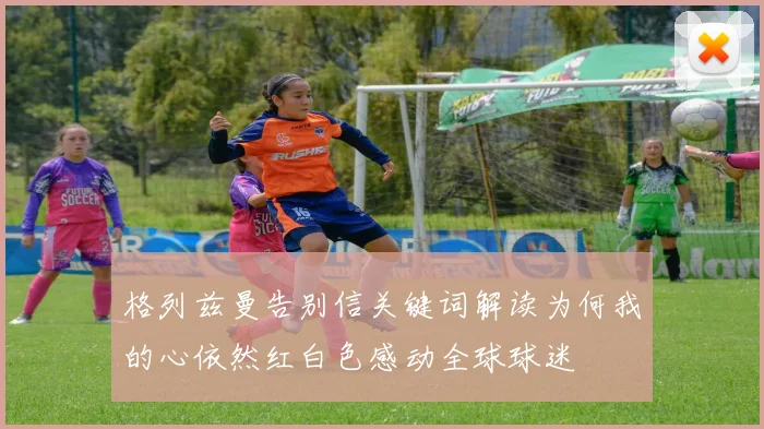 格列兹曼告别信关键词解读为何我的心依然红白色感动全球球迷