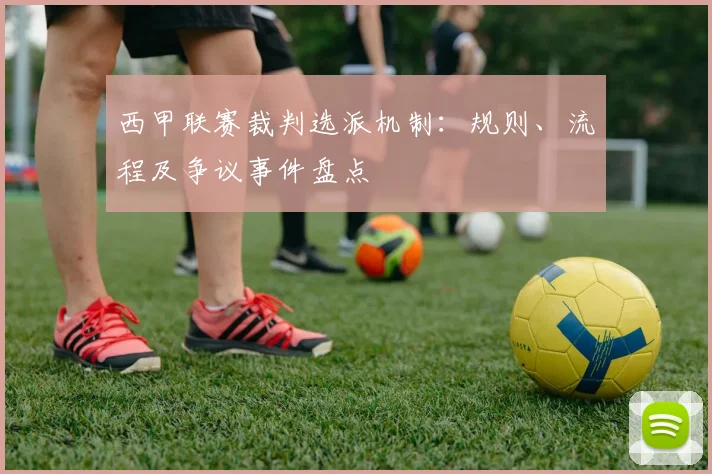 西甲联赛裁判选派机制:规则、流程及争议事件盘点